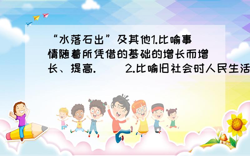 “水落石出”及其他1.比喻事情随着所凭借的基础的增长而增长、提高.（ ）2.比喻旧社会时人民生活极端痛苦.（ ）3.比喻只要坚持不懈,力量虽小也能做出看来很难办到的事情.（ ）4.比喻关