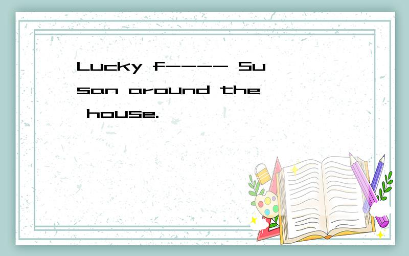 Lucky f---- Susan around the house.