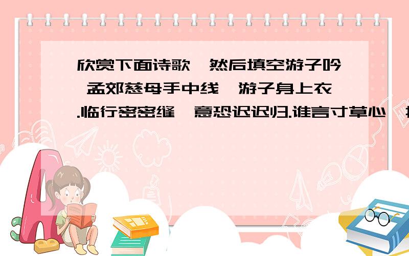 欣赏下面诗歌,然后填空游子吟 孟郊慈母手中线,游子身上衣.临行密密缝,意恐迟迟归.谁言寸草心,报得三春晖!① 这首诗描绘一位母亲为将远行的儿子赶制衣服的动人情景,表现 ,同时也抒发了