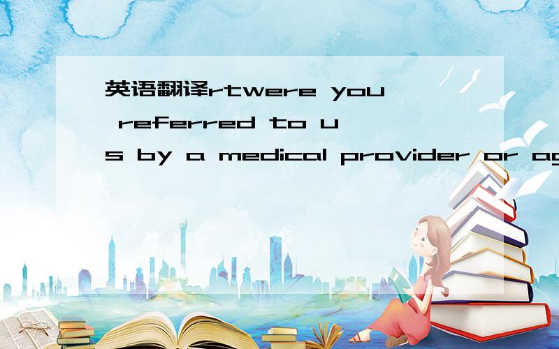 英语翻译rtwere you referred to us by a medical provider or agency?