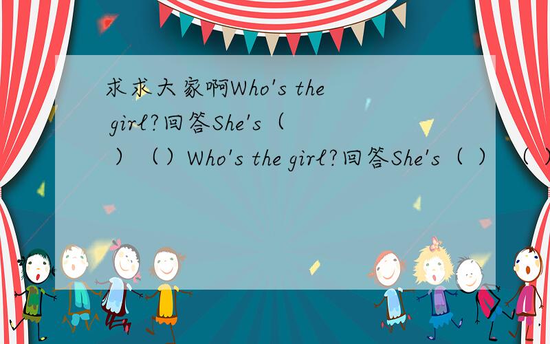 求求大家啊Who's the girl?回答She's（ ）（）Who's the girl?回答She's（ ） （ ） what is she?回答She's （ ） （ ） 划括号提问 The woman is （an actress） （ ）the woman?