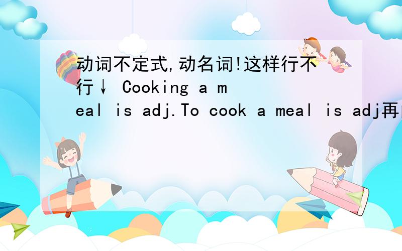 动词不定式,动名词!这样行不行↓ Cooking a meal is adj.To cook a meal is adj再问下,句子的开头是用动名词呢还是用动词不定式?