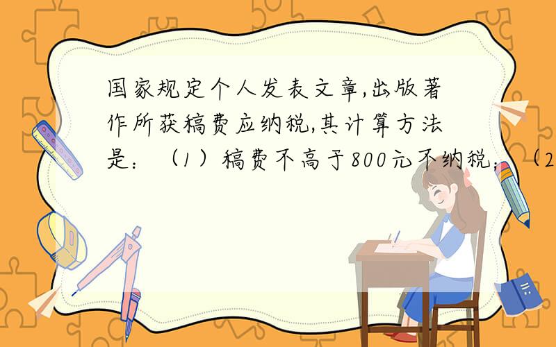 国家规定个人发表文章,出版著作所获稿费应纳税,其计算方法是：（1）稿费不高于800元不纳税；（2）稿费高于800元但不高于4000元,超过800元的那一部分应缴纳14%的税；（3）稿费高于4000元应