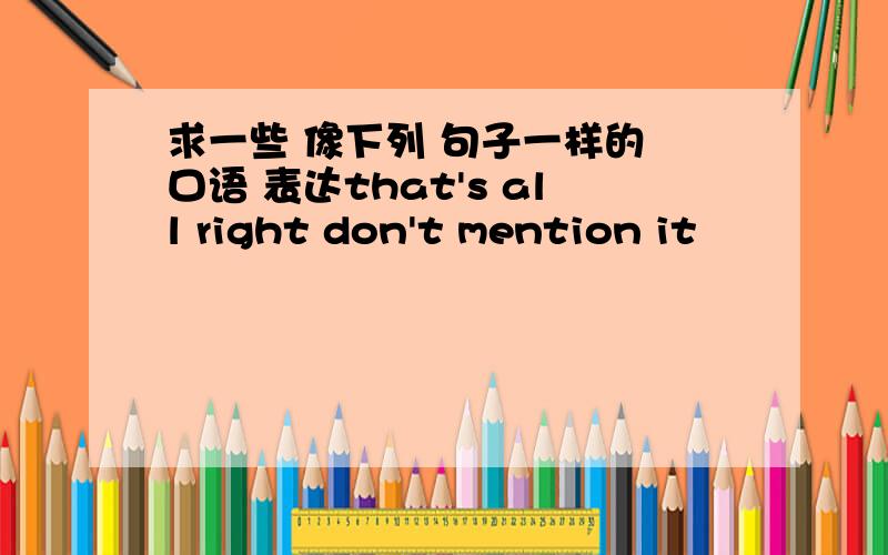 求一些 像下列 句子一样的 口语 表达that's all right don't mention it