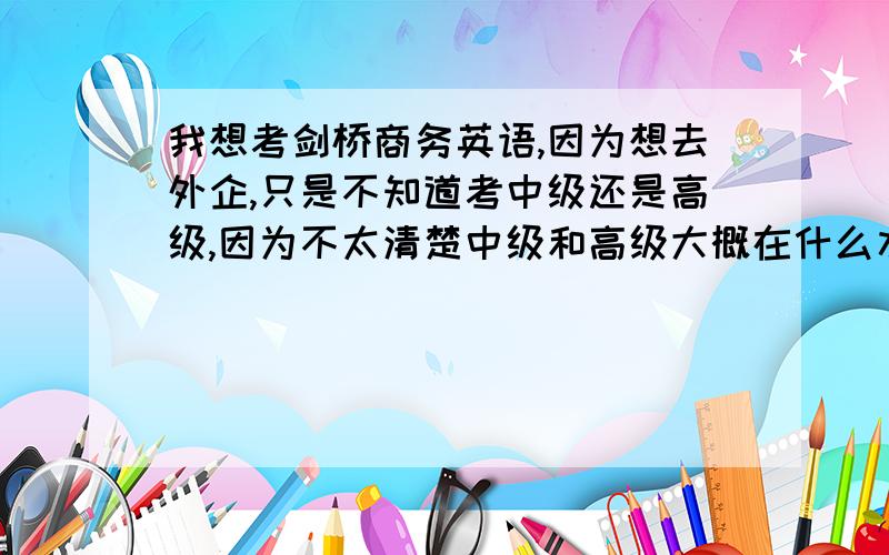 我想考剑桥商务英语,因为想去外企,只是不知道考中级还是高级,因为不太清楚中级和高级大概在什么水平以