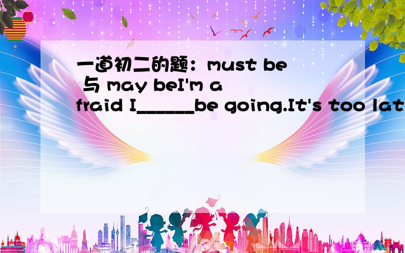 一道初二的题：must be 与 may beI'm afraid I______be going.It's too late.A.must B.can C.need.D.may 在本题中,must be 与may be 的区别到底在哪呢?另有类似一题：Who is that boy in a red coat?It ____ Tom.He likes red coat.A.must