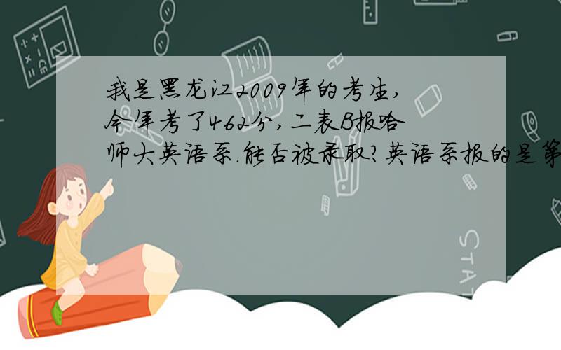 我是黑龙江2009年的考生,今年考了462分,二表B报哈师大英语系.能否被录取?英语系报的是第一志愿,第二个是教育学