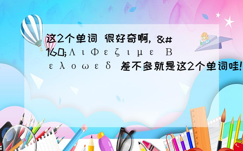 这2个单词 很好奇啊,  ΛιΦεζιμε Βελοωεδ 差不多就是这2个单词哇!