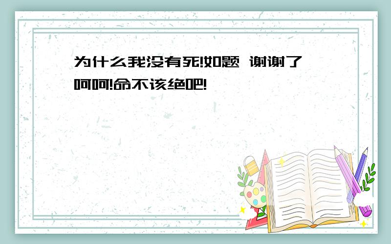 为什么我没有死!如题 谢谢了呵呵!命不该绝吧!