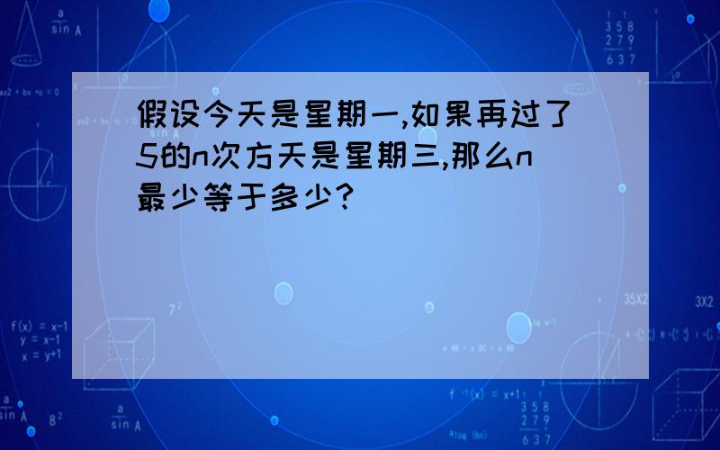 假设今天是星期一,如果再过了5的n次方天是星期三,那么n最少等于多少?( )