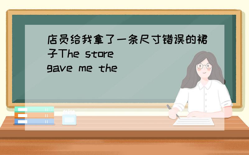 店员给我拿了一条尺寸错误的裙子The store ___gave me the____   _____   _____.