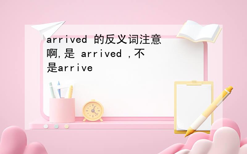 arrived 的反义词注意啊,是 arrived ,不是arrive