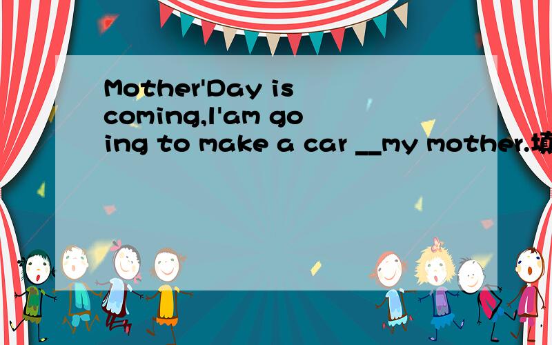 Mother'Day is coming,l'am going to make a car __my mother.填空!