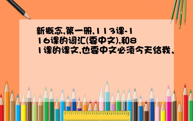 新概念,第一册,113课-116课的词汇(要中文),和81课的课文,也要中文必须今天给我，