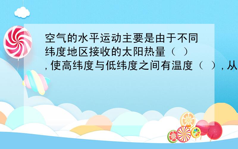 空气的水平运动主要是由于不同纬度地区接收的太阳热量（ ）,使高纬度与低纬度之间有温度（ ）,从而形成了不同纬度地区的（   ）,空气就是从气压（   ）的地方流向气压（   ）的地方.