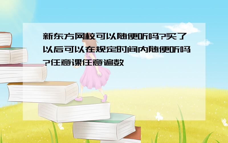 新东方网校可以随便听吗?买了以后可以在规定时间内随便听吗?任意课任意遍数