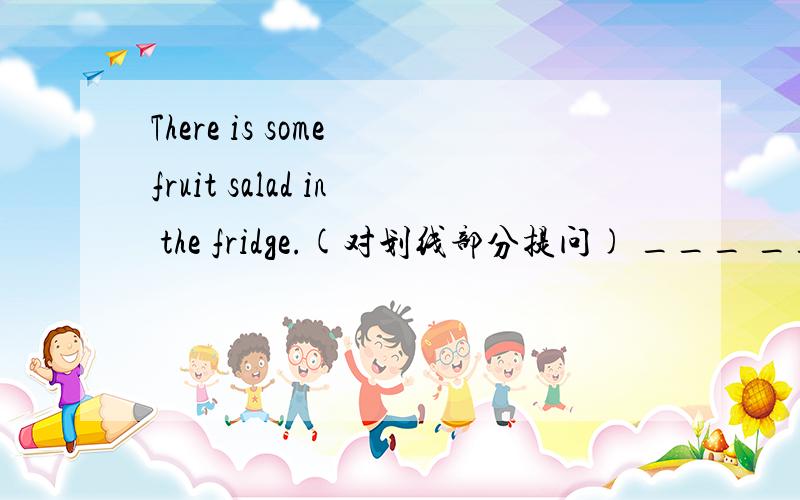 There is some fruit salad in the fridge.(对划线部分提问) ___ ___ fruit salad ___ threr in yhe fridge