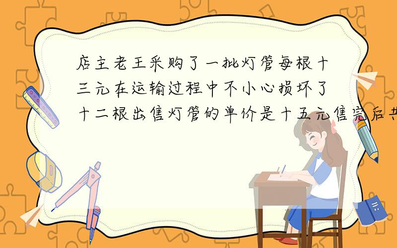 店主老王采购了一批灯管每根十三元在运输过程中不小心损坏了十二根出售灯管的单价是十五元售完后共获利润1020元问一共购进多少根灯管求方程解答