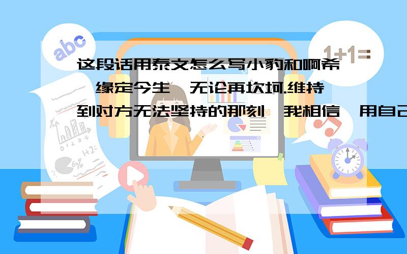 这段话用泰文怎么写小豹和啊希,缘定今生,无论再坎坷.维持到对方无法坚持的那刻,我相信,用自己的能力,就算尽了,我也曾努力过也就值得了.2010年12月18日