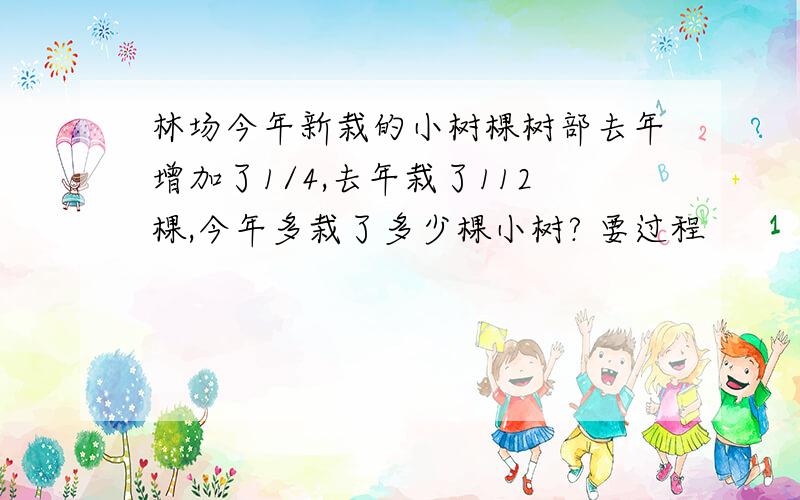 林场今年新栽的小树棵树部去年增加了1/4,去年栽了112棵,今年多栽了多少棵小树? 要过程