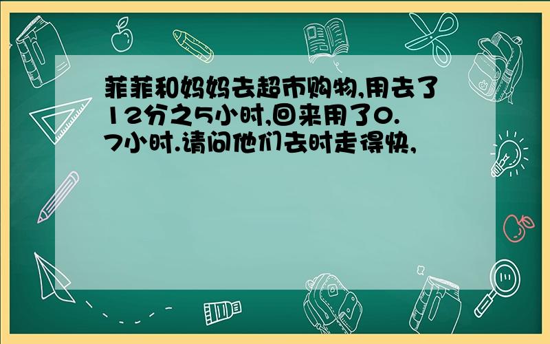 菲菲和妈妈去超市购物,用去了12分之5小时,回来用了0.7小时.请问他们去时走得快,