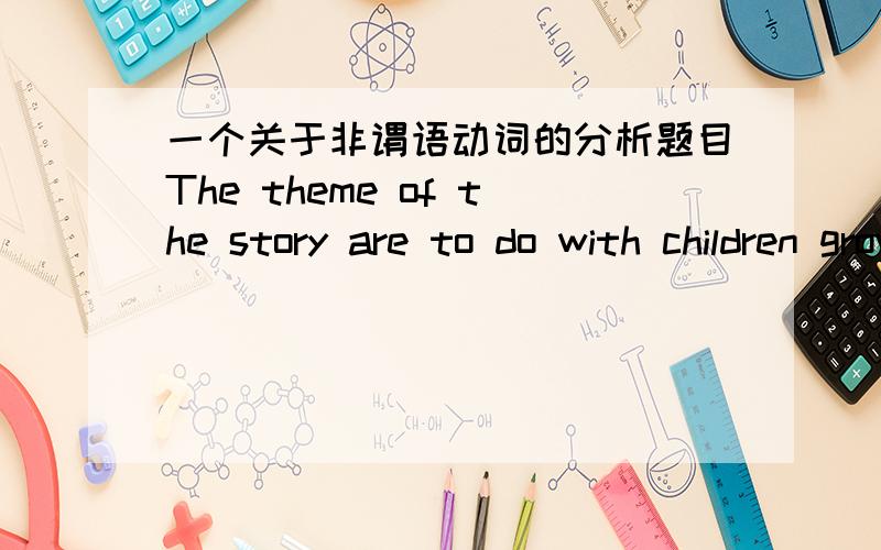 一个关于非谓语动词的分析题目The theme of the story are to do with children growing up and becoming more serious1.这个是不是动名词的复合结构作为with 的宾语呢?2.如果是的话,children不是应该加’s么3.动名词