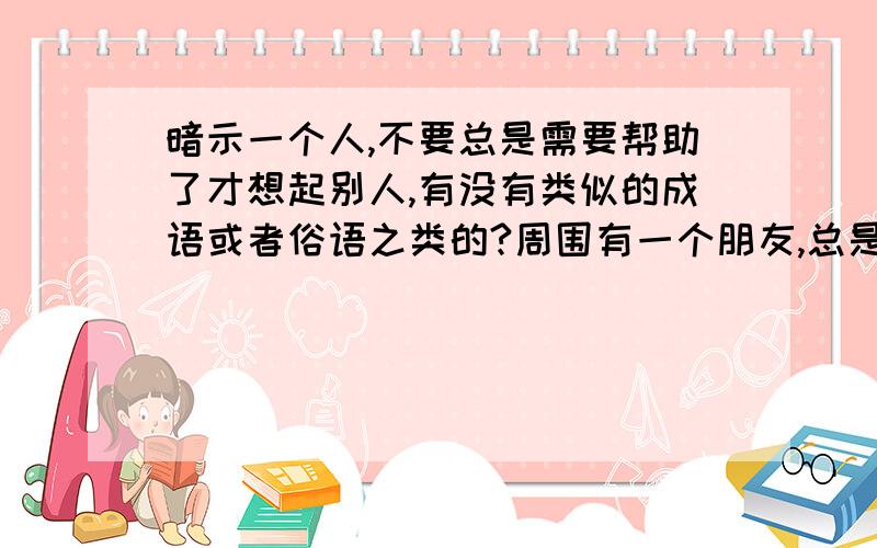 暗示一个人,不要总是需要帮助了才想起别人,有没有类似的成语或者俗语之类的?周围有一个朋友,总是遇到困难了或者需要帮助的时候,才想起找我们几个好朋友,但没事和享乐的时候,就会忘记