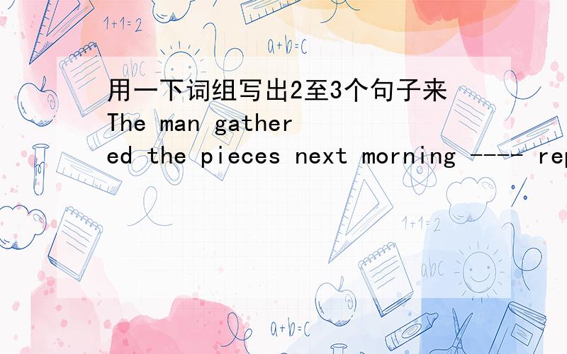 用一下词组写出2至3个句子来The man gathered the pieces next morning ---- repaired the bed ---- put it on the roof ---- tied it down ---- enjoyed many comfortable nights' sleep.造句之后写出每句的意思,谢谢O(∩_∩)O~