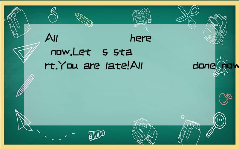 All ______here now.Let`s start.You are late!All ____done now.( ).All ______here now.Let`s start.You are late!All ____done now.A.is;is B.are;areC.is;are D.are;is