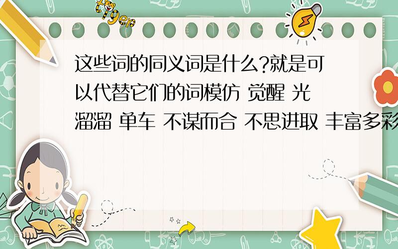 这些词的同义词是什么?就是可以代替它们的词模仿 觉醒 光溜溜 单车 不谋而合 不思进取 丰富多彩 刚复自用