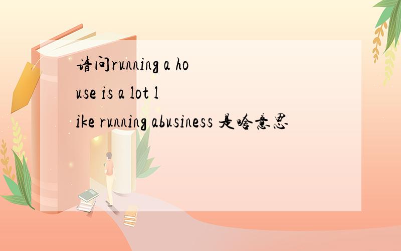 请问running a house is a lot like running abusiness 是啥意思