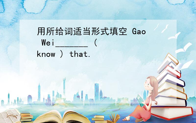 用所给词适当形式填空 Gao Wei_______ ( know ) that.