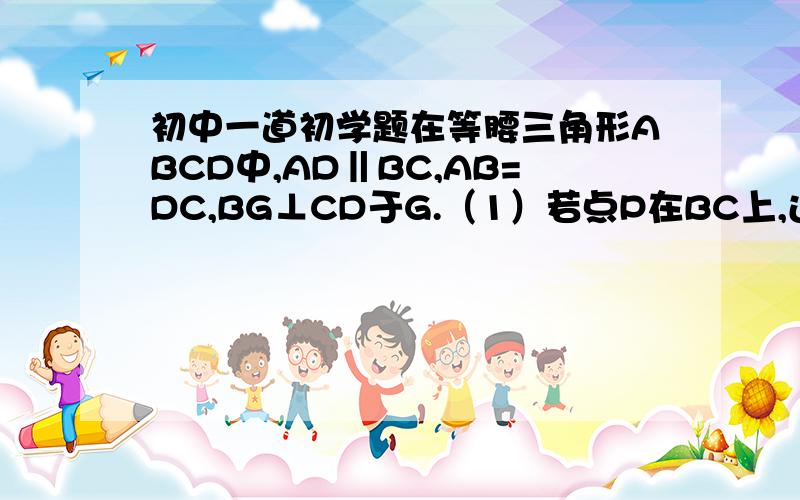 初中一道初学题在等腰三角形ABCD中,AD‖BC,AB=DC,BG⊥CD于G.（1）若点P在BC上,过电P作PE⊥AB于E,PF⊥CD于F,试说明PE+PF=BG；（2）若点P在CB的延长线上,仍然过P作PE⊥AB交AB延长线于E,作PF⊥CD交CD（或CD的