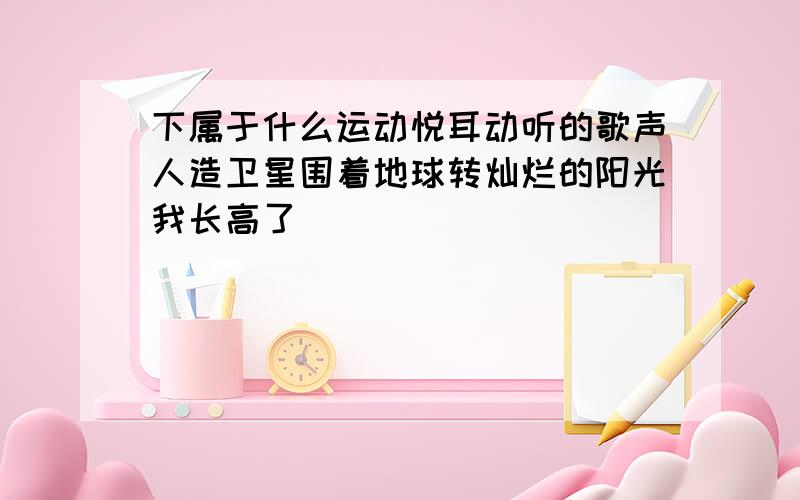 下属于什么运动悦耳动听的歌声人造卫星围着地球转灿烂的阳光我长高了