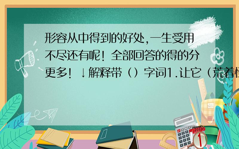 形容从中得到的好处,一生受用不尽还有呢！全部回答的得的分更多！↓解释带（）字词1.让它（荒着怪）可惜的，你们那么爱吃花生，就（开辟）出来种花生吧！荒着_____ 怪_______ 开辟________