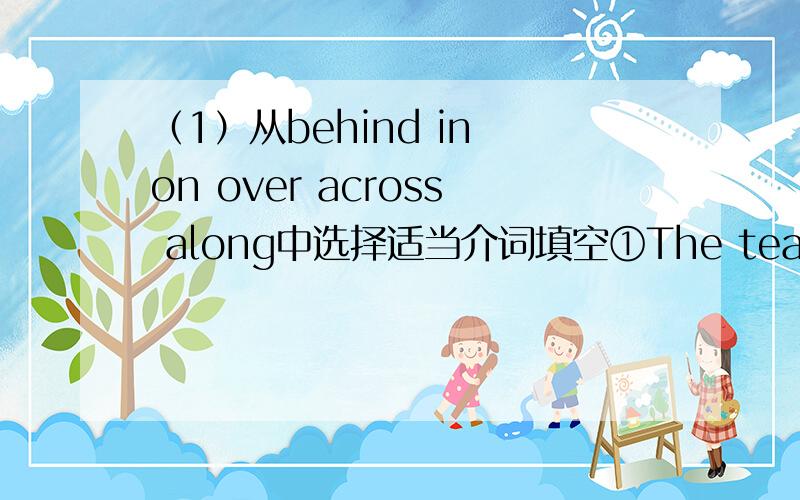 （1）从behind in on over across along中选择适当介词填空①The tea is _____ ②There is a tall tree _______ the house.③The boy is swimming ______ the river.④They are walking ______ the bridge.⑤The cat is running ______ the wall.⑥Th