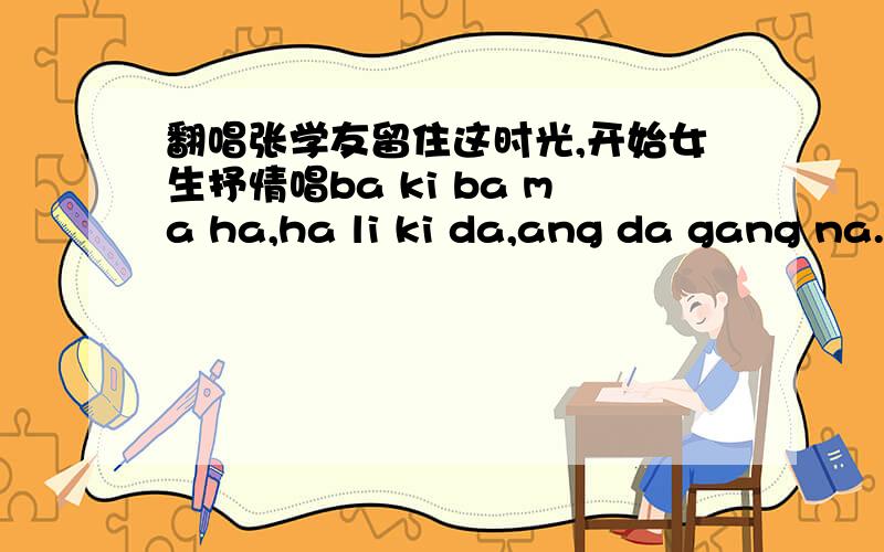 翻唱张学友留住这时光,开始女生抒情唱ba ki ba ma ha,ha li ki da,ang da gang na...然后到欢快男饶舌.想知道这个歌叫什么名字,在哪可以搜索到,急