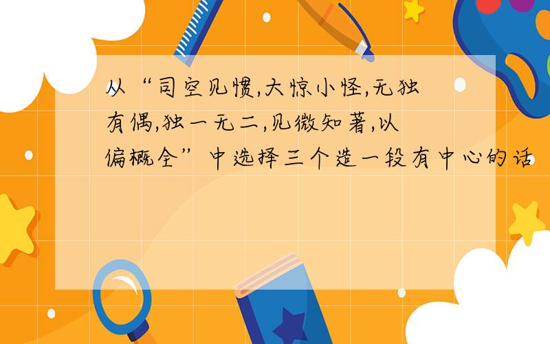 从“司空见惯,大惊小怪,无独有偶,独一无二,见微知著,以偏概全”中选择三个造一段有中心的话