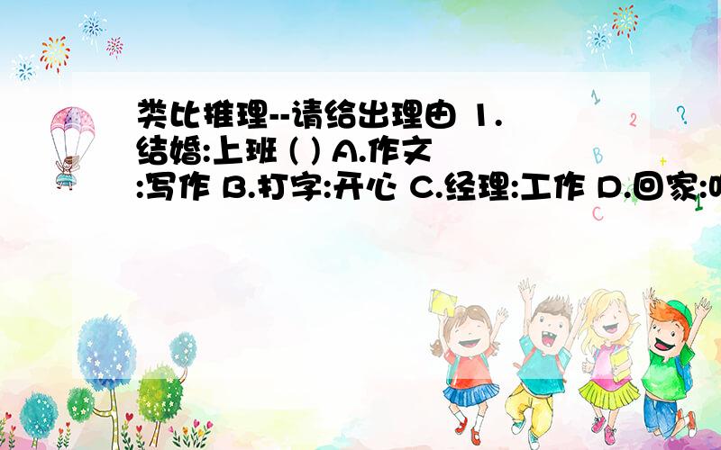 类比推理--请给出理由 1.结婚:上班 ( ) A.作文:写作 B.打字:开心 C.经理:工作 D.回家:吃饭2.医生:患者 ( ) A.工人:机器 B.啄木鸟:病树 C.警察:罪犯 D.法官:律师3.物质:意识 ( ) A.发展:运动 B.权利:义务