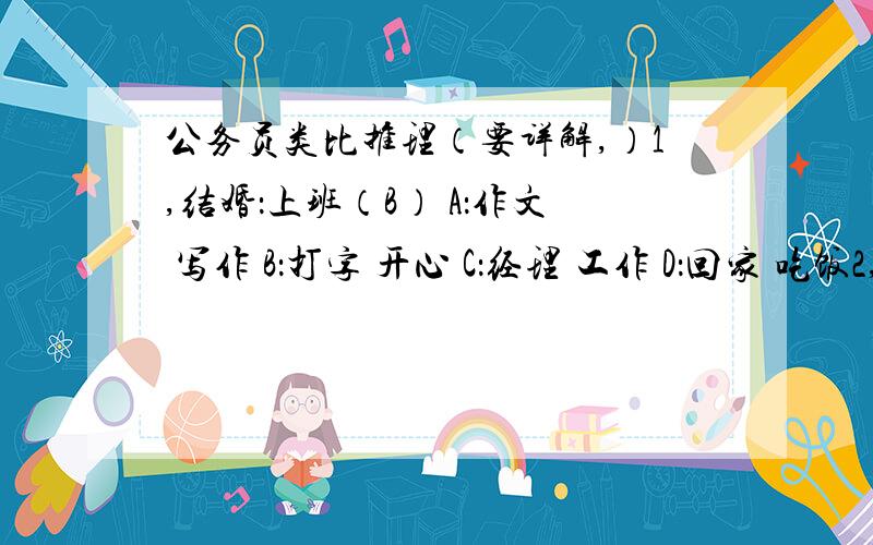 公务员类比推理（要详解,）1,结婚：上班（B） A：作文 写作 B：打字 开心 C：经理 工作 D：回家 吃饭2,减刑：刑法（A） A:债权 民法 B:证券 商法 C：船舶优先权 经济法 D：辩护人 民事诉讼法