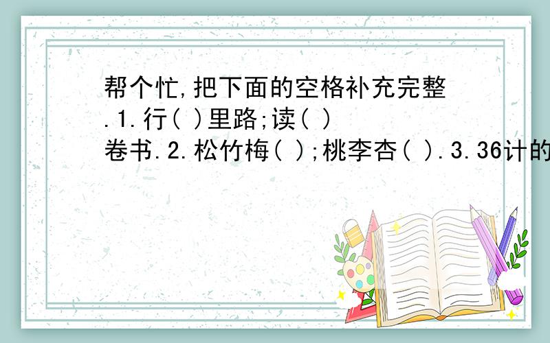 帮个忙,把下面的空格补充完整.1.行( )里路;读( )卷书.2.松竹梅( );桃李杏( ).3.36计的第一计是( ).先声( )人