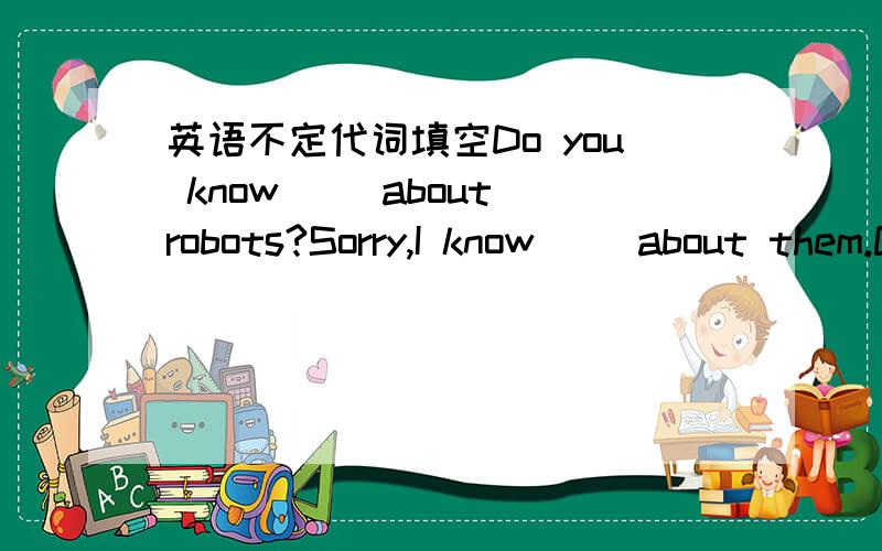 英语不定代词填空Do you know[ ]about robots?Sorry,I know[ ]about them.Could you tell me[ ] about them?Has [ ]in your class seen robots before?I'm afraid [ ]has,but [ ]in our class knows [ ]about home—help robots.Is there [ ]special about the