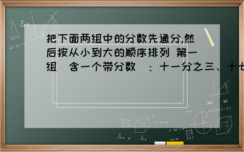 把下面两组中的分数先通分,然后按从小到大的顺序排列 第一组（含一个带分数）：十一分之三、十七分之三和一又二分之一.第二组（三个带分数）：三又九分之四、三又五分之三和三又三