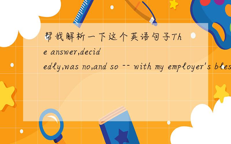 帮我解析一下这个英语句子The answer,decidedly,was no,and so -- with my employer's blessings and half a year's pay in accumulated benefits in my pocket -- off I went.