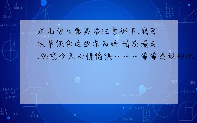 求几句日常英语注意脚下.我可以帮您拿这些东西吗.请您慢走.祝您今天心情愉快………等等类似的吧,要简单好记的口语话的