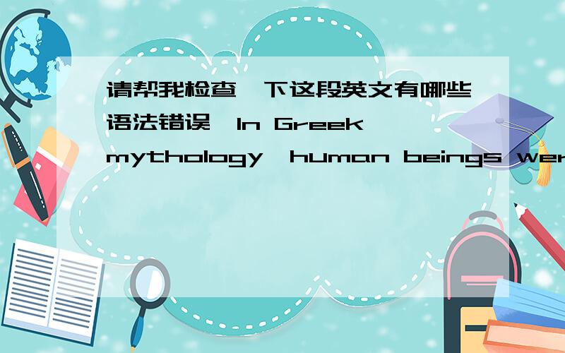 请帮我检查一下这段英文有哪些语法错误,In Greek mythology,human beings were created by Prospero,he created human's body according to the god with water and mixed soil.In order to let the human's body which made from the mud live,he re