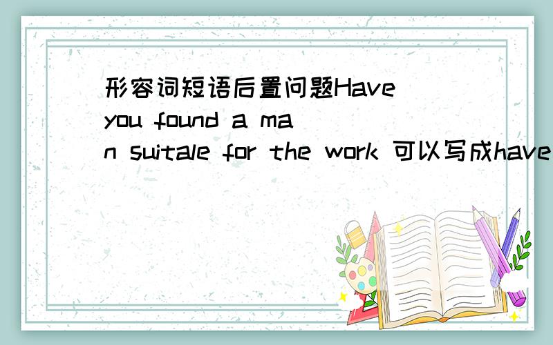 形容词短语后置问题Have you found a man suitale for the work 可以写成have you found a suitable man for the work?形容词短语后置 等同于定语从句吗