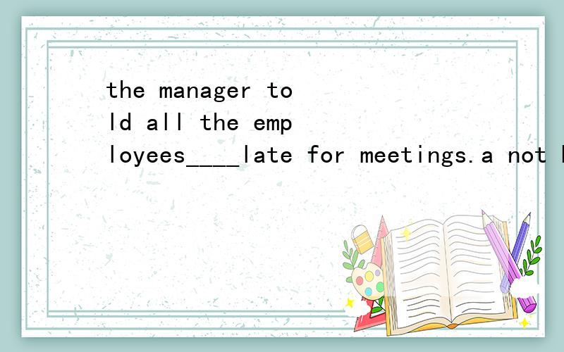 the manager told all the employees____late for meetings.a not be b be not c not to be