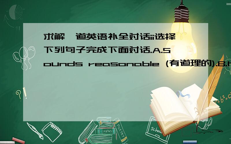 求解一道英语补全对话ii选择下列句子完成下面对话.A.Sounds reasonable (有道理的).B.It’s just for ourselves!C.It taught me a good lesson D.There are few cars at this time on the road.E.Believe me.I am an excellent driver.F.And