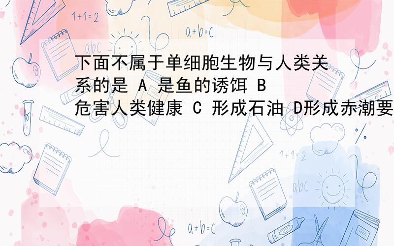 下面不属于单细胞生物与人类关系的是 A 是鱼的诱饵 B 危害人类健康 C 形成石油 D形成赤潮要讲理由